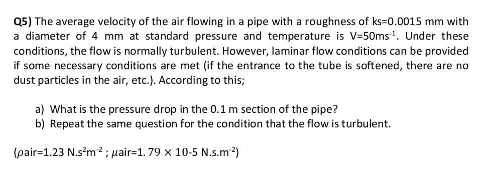 Q5) The average velocity of the air flowing in a pipe with a roughness of ks=D0.0015 mm with
a diameter of 4 mm at standard pressure and temperature is V=50ms-1. Under these
conditions, the flow is normally turbulent. However, laminar flow conditions can be provided
if some necessary conditions are met (if the entrance to the tube is softened, there are no
dust particles in the air, etc.). According to this;
a) What is the pressure drop in the 0.1 m section of the pipe?
b) Repeat the same question for the condition that the flow is turbulent.
(pair=1.23 N.s?m2 ; pair=1. 79 x 10-5 N.s.m2)
