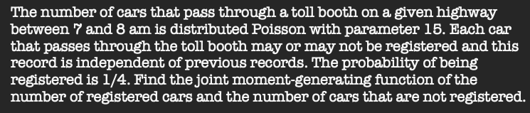 The number of cars that pass through a toll booth on a given highway
between 7 and 8 am is distributed Poisson with parameter 15. Each car
that passes through the toll booth may or may not be registered and this
record is independent of previous records. The probability of being
registered is 1/4. Find the joint moment-generating function of the
number of registered cars and the number of cars that are not registered.