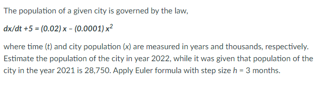 The population of a given city is governed by the law,
dx/dt +5 = (0.02) x - (0.0001) x²
where time (t) and city population (x) are measured in years and thousands, respectively.
Estimate the population of the city in year 2022, while it was given that population of the
city in the year 2021 is 28,750. Apply Euler formula with step size h = 3 months.
