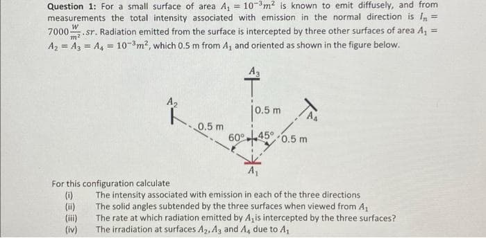 Question 1: For a small surface of area A, = 10-3m2 is known to emit diffusely, and from
measurements the total intensity associated with emission in the normal direction is I,=
7000. sr. Radiation emitted from the surface is intercepted by three other surfaces of area A, =
Az = A3 = A, = 10-3m2, which 0.5 m from A, and oriented as shown in the figure below.
%3D
m2
%3D
A3
A2
jo.5 m
AA
0.5 m
60°-45° 0.5 m
For this configuration calculate
(i)
(ii)
(ii)
(iv)
The intensity associated with emission in each of the three directions
The solid angles subtended by the three surfaces when viewed from A,
The rate at which radiation emitted by Azis intercepted by the three surfaces?
The irradiation at surfaces A2, A3 and A4 due to A,
