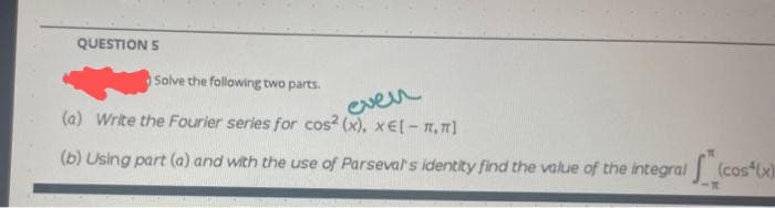 QUESTION 5
Solve the following two parts.
even
(a) Write the Fourier series for cos? (x), x€l- n,"]
(b) Using part (a) and with the use of Parsevals identity find the value of the integral (cos(x)
