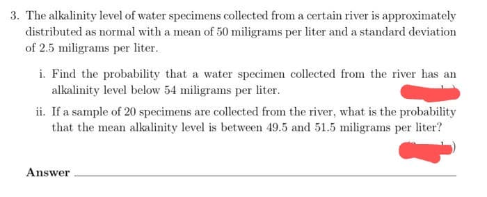 3. The alkalinity level of water specimens collected from a certain river is approximately
distributed as normal with a mean of 50 miligrams per liter and a standard deviation
of 2.5 miligrams per liter.
i. Find the probability that a water specimen collected from the river has an
alkalinity level below 54 miligrams per liter.
ii. If a sample of 20 specimens are collected from the river, what is the probability
that the mean alkalinity level is between 49.5 and 51.5 miligrams per liter?
Answer
