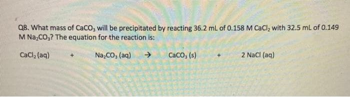 Q8. What mass of CaCO, will be precipitated by reacting 36.2 mL of 0.158 M CaCl, with 32.5 mL of 0.149
M Na,CO,? The equation for the reaction is:
CaCl, (aq)
Na,CO, (aq)
->
Caco, (s)
2 NaCI (aq)
