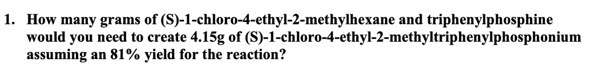1. How many grams of (S)-1-chloro-4-ethyl-2-methylhexane and triphenylphosphine
would you need to create 4.15g of (S)-1-chloro-4-ethyl-2-methyltriphenylphosphonium
assuming an 81% yield for the reaction?
