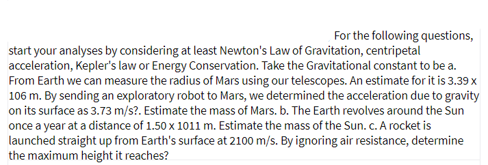 For the following questions,
start your analyses by considering at least Newton's Law of Gravitation, centripetal
acceleration, Kepler's law or Energy Conservation. Take the Gravitational constant to be a.
From Earth we can measure the radius of Mars using our telescopes. An estimate for it is 3.39 x
106 m. By sending an exploratory robot to Mars, we determined the acceleration due to gravity
on its surface as 3.73 m/s?. Estimate the mass of Mars. b. The Earth revolves around the Sun
once a year at a distance of 1.50 x 1011 m. Estimate the mass of the Sun. c. A rocket is
launched straight up from Earth's surface at 2100 m/s. By ignoring air resistance, determine
the maximum height it reaches?
