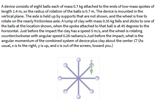 A device consists of eight balls each of mass 0.7 kg attached to the ends of low-mass spokes of
length 1.4 m, so the radius of rotation of the balls is 0.7 m. The device is mounted in the
vertical plane. The axle is held up by supports that are not shown, and the wheel is free to
rotate on the nearly frictionless axle. A lump of clay with mass 0.35 kg falls and sticks to one of
the balls at the location shown, when the spoke attached to that ball is at 45 degrees to the
horizontal. Just before the impact the clay has a speed 5 m/s, and the wheel is rotating
counterclockwise with angular speed 0.26 radians/s.Just before the impact, what is the
angular momentum of the combined system of device plus clay about the center C? (As
usual, x is to the right, y is up, and z is out of the screen, toward you.)
