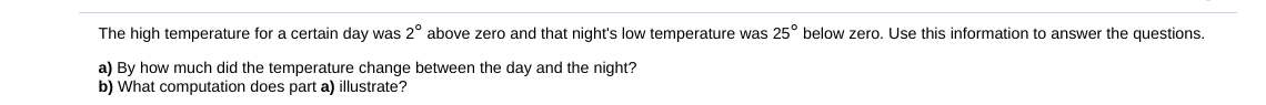 The high temperature for a certain day was 2° above zero and that night's low temperature was 25° below zero. Use this information to answer the questions.
a) By how much did the temperature change between the day and the night?
b) What computation does part a) illustrate?
