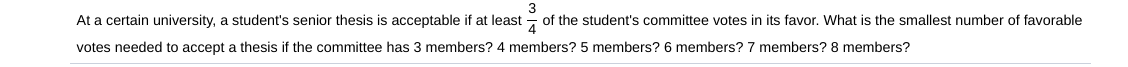 3
At a certain university, a student's senior thesis is acceptable if at least of the student's committee votes in its favor. What is the smallest number of favorable
votes needed to accept a thesis if the committee has 3 members? 4 members? 5 members? 6 members? 7 members? 8 members?
