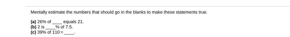 Mentally estimate the numbers that should go in the blanks to make these statements true.
(a) 26% of
(b) 2 is
(c) 39% of 110 =,
equals 21.
_% of 7.5.
