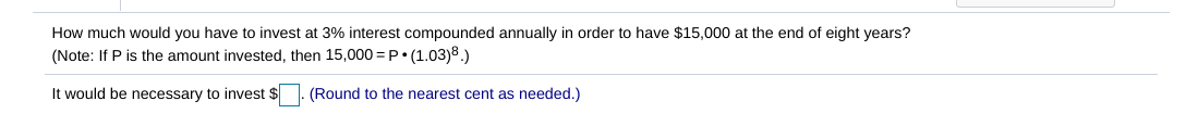How much would you have to invest at 3% interest compounded annually in order to have $15,000 at the end of eight years?
(Note: If P is the amount invested, then 15,000 = P• (1.03)8.)
It would be necessary to invest $
(Round to the nearest cent as needed.)
