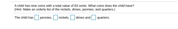 A child has nine coins with a total value of 83 cents. What coins does the child have?
(Hint: Make an orderly list of the nickels, dimes, pennies, and quarters.)
The child has pennies,
nickels,
dimes and quarters.
