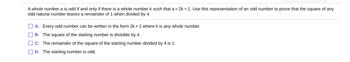 A whole number a is odd if and only if there is a whole number k such that a = 2k +1. Use this representation of an odd number to prove that the square of any
odd natural number leaves a remainder of 1 when divided by 4.
O A. Every odd number can be written in the form 2k + 1 where k is any whole number.
O B. The square of the starting number is divisible by 4.
O c. The remainder of the square of the starting number divided by 4 is 1.
O D. The starting number is odd.
