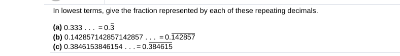 In lowest terms, give the fraction represented by each of these repeating decimals.
(a) 0.333... = 0.3
(b) 0.142857142857142857... =0.142857
(c) 0.3846153846154...= 0.384615
%3D
