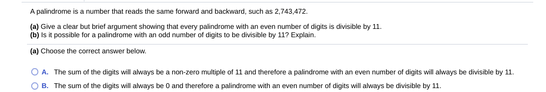A palindrome is a number that reads the same forward and backward, such as 2,743,472.
(a) Give a clear but brief argument showing that every palindrome with an even number of digits is divisible by 11.
(b) Is it possible for a palindrome with an odd number of digits to be divisible by 11? Explain.
(a) Choose the correct answer below.
O A. The sum of the digits will always be a non-zero multiple of 11 and therefore a palindrome with an even number of digits will always be divisible by 11.
O B. The sum of the digits will always be 0 and therefore a palindrome with an even number of digits will always be divisible by 11.
