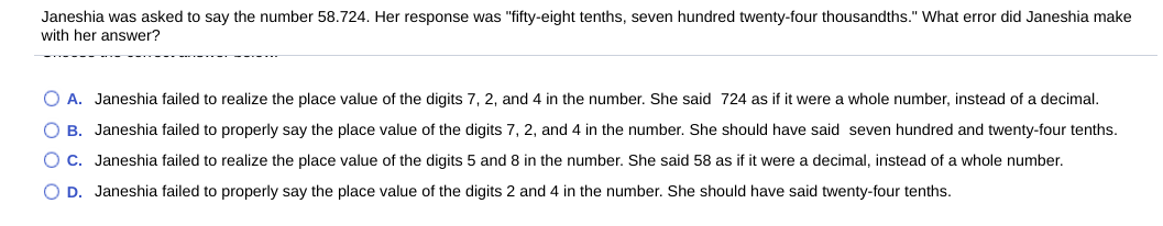 Janeshia was asked to say the number 58.724. Her response was "fifty-eight tenths, seven hundred twenty-four thousandths." What error did Janeshia make
with her answer?
O A. Janeshia failed to realize the place value of the digits 7, 2, and 4 in the number. She said 724 as if it were a whole number, instead of a decimal.
O B. Janeshia failed to properly say the place value of the digits 7, 2, and 4 in the number. She should have said seven hundred and twenty-four tenths.
O C. Janeshia failed to realize the place value of the digits 5 and 8 in the number. She said 58 as if it were a decimal, instead of a whole number.
O D. Janeshia failed to properly say the place value of the digits 2 and 4 in the number. She should have said twenty-four tenths.
