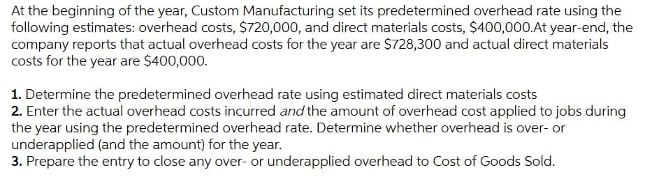 At the beginning of the year, Custom Manufacturing set its predetermined overhead rate using the
following estimates: overhead costs, $720,000, and direct materials costs, $400,000.At year-end, the
company reports that actual overhead costs for the year are $728,300 and actual direct materials
costs for the year are $400,000.
1. Determine the predetermined overhead rate using estimated direct materials costs
2. Enter the actual overhead costs incurred and the amount of overhead cost applied to jobs during
the year using the predetermined overhead rate. Determine whether overhead is over- or
underapplied (and the amount) for the year.
3. Prepare the entry to close any over- or underapplied overhead to Cost of Goods Sold.
