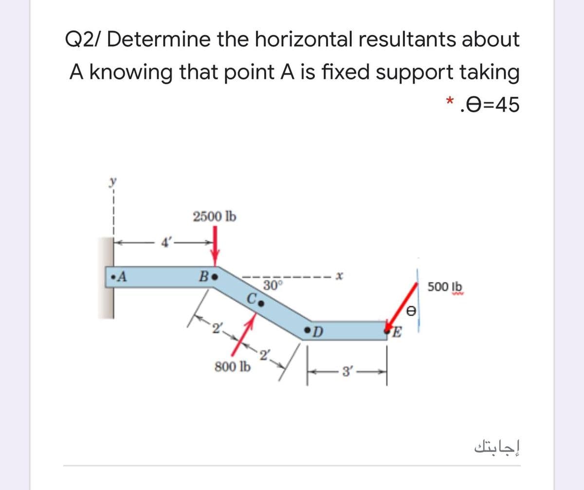 Q2/ Determine the horizontal resultants about
A knowing that point A is fixed support taking
* .e=45
2500 lb
•A
B•
30°
500 Ib
E
800 lb
إجابتك
