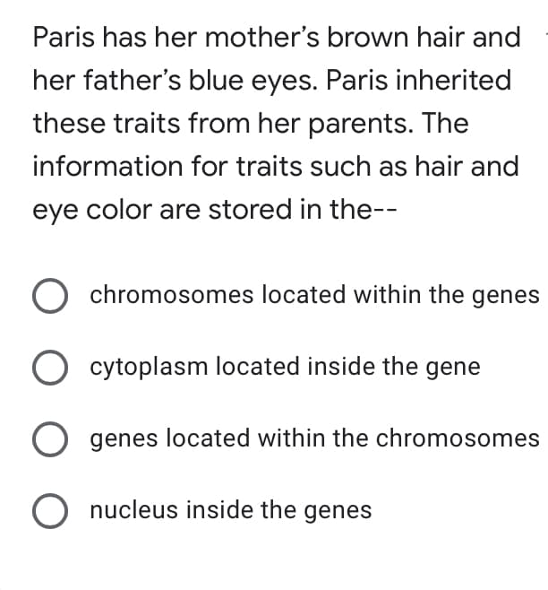 Paris has her mother's brown hair and
her father's blue eyes. Paris inherited
these traits from her parents. The
information for traits such as hair and
eye color are stored in the--
chromosomes located within the genes
O cytoplasm located inside the gene
O genes located within the chromosomes
O nucleus inside the genes
