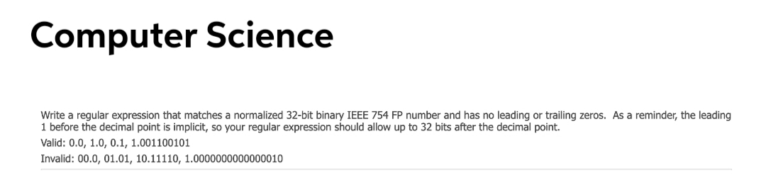 Computer Science
Write a regular expression that matches a normalized 32-bit binary IEEE 754 FP number and has no leading or trailing zeros. As a reminder, the leading
1 before the decimal point is implicit, so your regular expression should allow up to 32 bits after the decimal point.
Valid: 0.0, 1.0, 0.1, 1.001100101
Invalid: 00.0, 01.01, 10.11110, 1.0000000000000010
