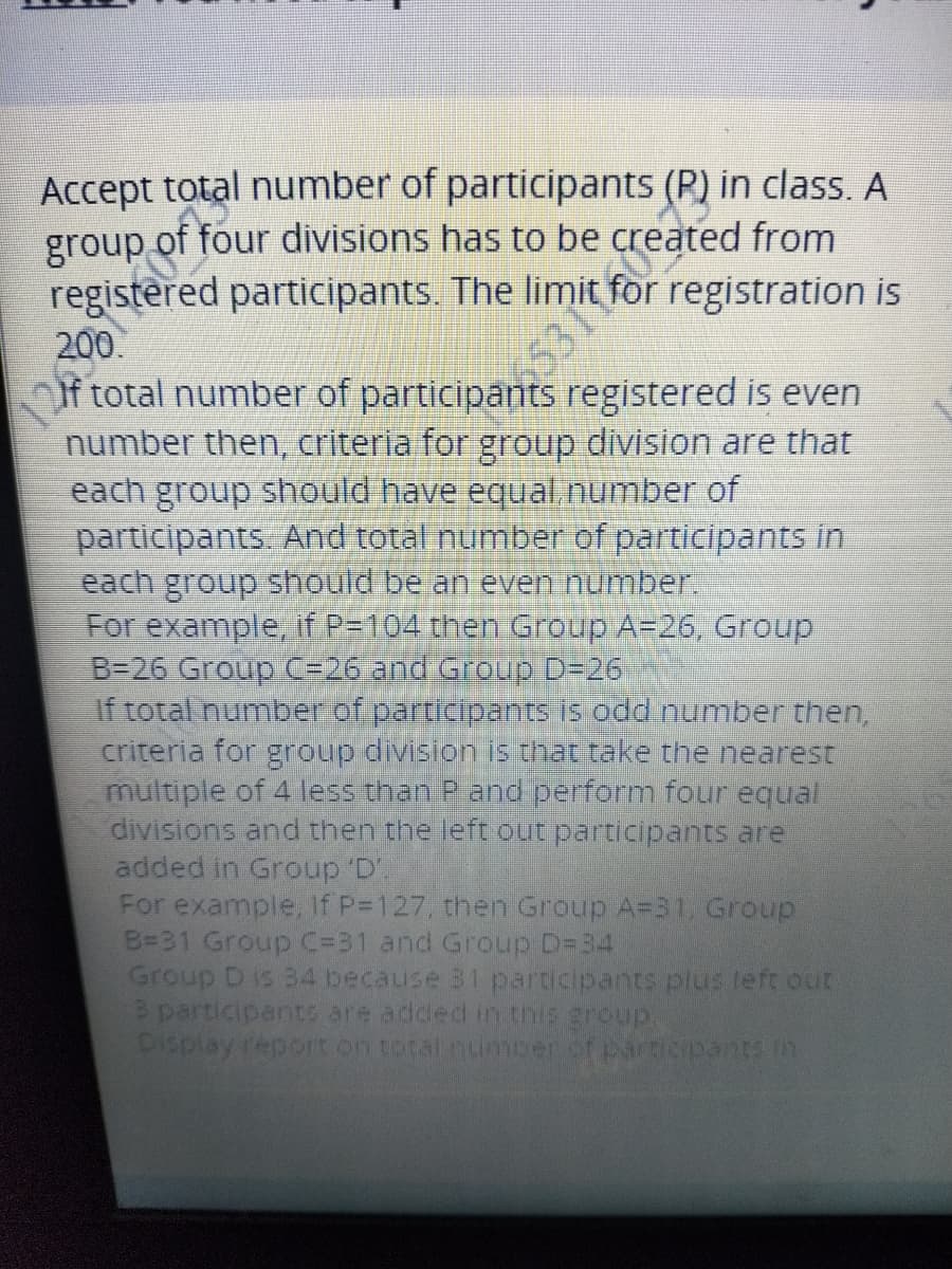 Accept total number of participants (P) in class. A
group of four divisions has to be created from
registered participants. The limit for registration is
200.
Of total number of participants registered is even
number then, criteria for group division are that
each group should have equal.number of
participants. And total number of participants in
each group should be an even number.
For example, if P=104 then Group A=26, Group
B=26 Group C=26 and Group D-26
If total number of participants is odd number then,
criteria for group division is that take the nearest
multiple of 4 less than P and perform four equal
divisions and then the left out participants are
added in Group 'D'.
For example, If P-127, then Group A=31, Group
B=31 Group C=31 and Group D=34
Group D is 34 because B1 participants plus left out
3 participant are added in this group.
Display report on total number of particpants in
