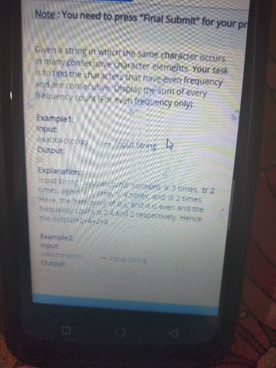 Note : You need to press "Final Submit" for your pr
Given a string in which the same character occurs
in many consecutive character elements: Your task
is to find the char acters that have even frequency
and are consecutive Display the sum of every
frequency count (For even frequency only).
Example1:
Input
aaabbaccccda
Output:
0pUt String h
Explanation
Here, the fren ency of and diseven and the
frequency count is 2,4 A12 respectvely Hence
the output=+4+2=8
Example2:
Input:
vdkkmmmnn
-Input String
andino
