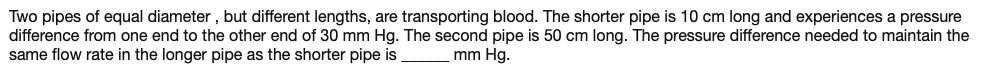 Two pipes of equal diameter , but different lengths, are transporting blood. The shorter pipe is 10 cm long and experiences a pressure
difference from one end to the other end of 30 mm Hg. The second pipe is 50 cm long. The pressure difference needed to maintain the
same flow rate in the longer pipe as the shorter pipe is
mm Hg.
