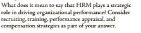 What does it mean to say that HRM plays a strategic
role in driving organizational performance? Consider
recruiting, training, performance appraisal, and
compensation strategies as part of your answer.
