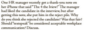 One HR manager recently got a thank-you note on
her iPhone that said"Thx 4 the Iview!" The manager
had liked the candidate in the interview, but after
getting this note, she put him in the reject pile. Why
do you think she rejected the candidate? Was that fair?
Should textspeak"be considered acceptable workplace
communication? Discuss.
