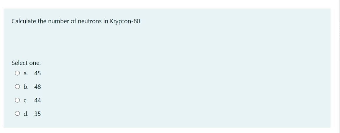 Calculate the number of neutrons in Krypton-80.
Select one:
O a.
45
O b. 48
Ос.
44
O d. 35
