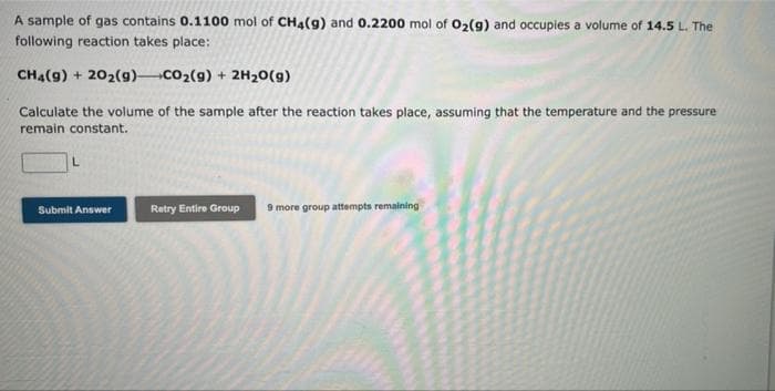 A sample of gas contains 0.1100 mol of CH4(g) and 0.2200 mol of 02(g) and occupies a volume of 14.5 L. The
following reaction takes place:
CH4(g) + 202(g) CO2(g) + 2H20(g)
Calculate the volume of the sample after the reaction takes place, assuming that the temperature and the pressure
remain constant.
Submit Answer
Retry Entire Group
9 more group attempts remaining
