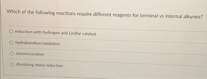 Which of the following reactions require different reagents for terminal vs internal alkynes?
O reduction with hydrogen and Lindlar catalyst
O hydroboration/oxidation
oxymercuration
O dissolving metal reduction
