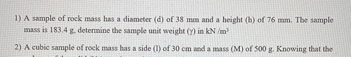 1) A sample of rock mass has a diameter (d) of 38 mm and a height (h) of 76 mm. The sample
mass is 183.4 g, determine the sample unit weight (y) in kN /m?
2) A cubic sample of rock mass has a side (1) of 30 cm and a mass (M) of 500 g. Knowing that the
