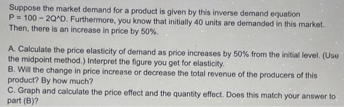 Suppose the market demand for a product is given by this inverse demand equation
P = 100 - 2Q^D. Furthermore, you know that initially 40 units are demanded in this market.
Then, there is an increase in price by 50%.
A. Calculate the price elasticity of demand as price increases by 50% from the initial level. (Use
the midpoint method.) Interpret the figure you get for elasticity.
B. Will the change in price increase or decrease the total revenue of the producers of this
product? By how much?
C. Graph and calculate the price effect and the quantity effect. Does this match your answer to
part (B)?
