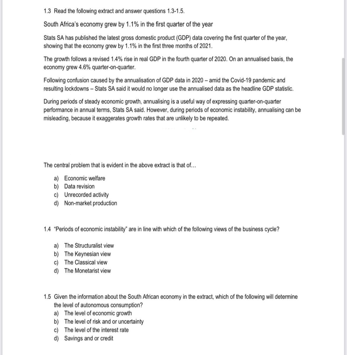 1.3 Read the following extract and answer questions 1.3-1.5.
South Africa's economy grew by 1.1% in the first quarter of the year
Stats SA has published the latest gross domestic product (GDP) data covering the first quarter of the year,
showing that the economy grew by 1.1% in the first three months of 2021.
The growth follows a revised 1.4% rise in real GDP in the fourth quarter of 2020. On an annualised basis, the
economy grew 4.6% quarter-on-quarter.
Following confusion caused by the annualisation of GDP data in 2020 – amid the Covid-19 pandemic and
resulting lockdowns - Stats SA said it would no longer use the annualised data as the headline GDP statistic.
During periods of steady economic growth, annualising is a useful way of expressing quarter-on-quarter
performance in annual terms, Stats SA said. However, during periods of economic instability, annualising can be
misleading, because it exaggerates growth rates that are unlikely to be repeated.
The central problem that is evident in the above extract is that of...
a) Economic welfare
b) Data revision
c) Unrecorded activity
d) Non-market production
1.4 "Periods of economic instability" are in line with which of the following views of the business cycle?
a) The Structuralist view
b) The Keynesian view
c) The Classical view
d) The Monetarist view
1.5 Given the information about the South African economy in the extract, which of the following will determine
the level of autonomous consumption?
a) The level of economic growth
b) The level of risk and or uncertainty
c) The level of the interest rate
d) Savings and or credit
