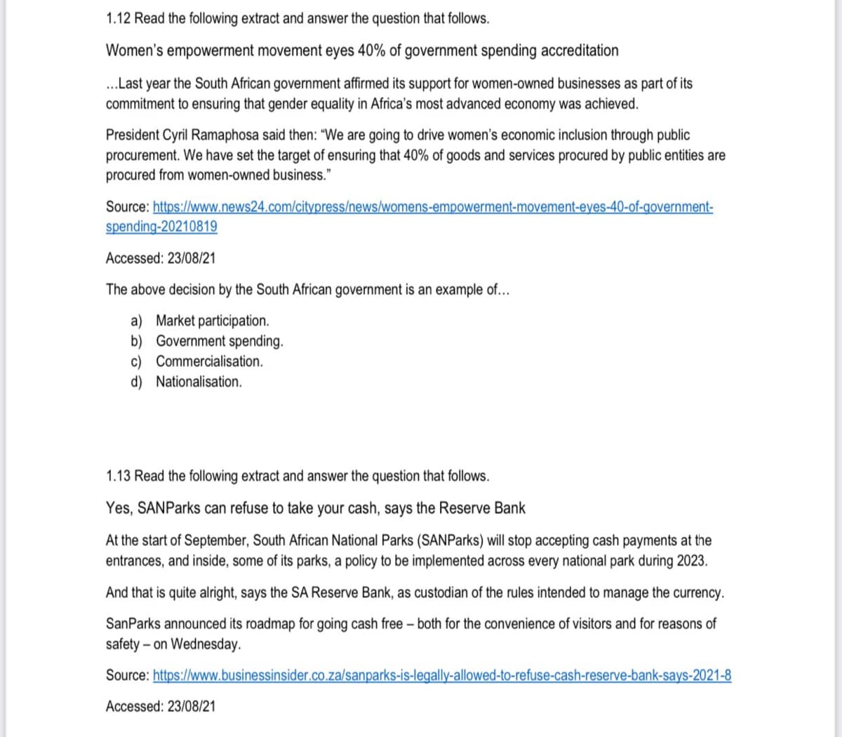 1.12 Read the following extract and answer the question that follows.
Women's empowerment movement eyes 40% of government spending accreditation
..Last year the South African government affirmed its support for women-owned businesses as part of its
commitment to ensuring that gender equality in Africa's most advanced economy was achieved.
President Cyril Ramaphosa said then: “We are going to drive women's economic inclusion through public
procurement. We have set the target of ensuring that 40% of goods and services procured by public entities are
procured from women-owned business."
Source: https://www.news24.com/citypress/news/womens-empowerment-movement-eyes-40-of-government-
spending-20210819
Accessed: 23/08/21
The above decision by the South African government is an example of...
a) Market participation.
b) Government spending.
c) Commercialisation.
d) Nationalisation.
1.13 Read the following extract and answer the question that follows.
Yes, SANParks can refuse to take your cash, says the Reserve Bank
At the start of September, South African National Parks (SANParks) will stop accepting cash payments at the
entrances, and inside, some of its parks, a policy to be implemented across every national park during 2023.
And that is quite alright, says the SA Reserve Bank, as custodian of the rules intended to manage the currency.
SanParks announced its roadmap for going cash free – both for the convenience of visitors and for reasons of
safety – on Wednesday.
Source: https://www.businessinsider.co.za/sanparks-is-legally-allowed-to-refuse-cash-reserve-bank-says-2021-8
Accessed: 23/08/21
