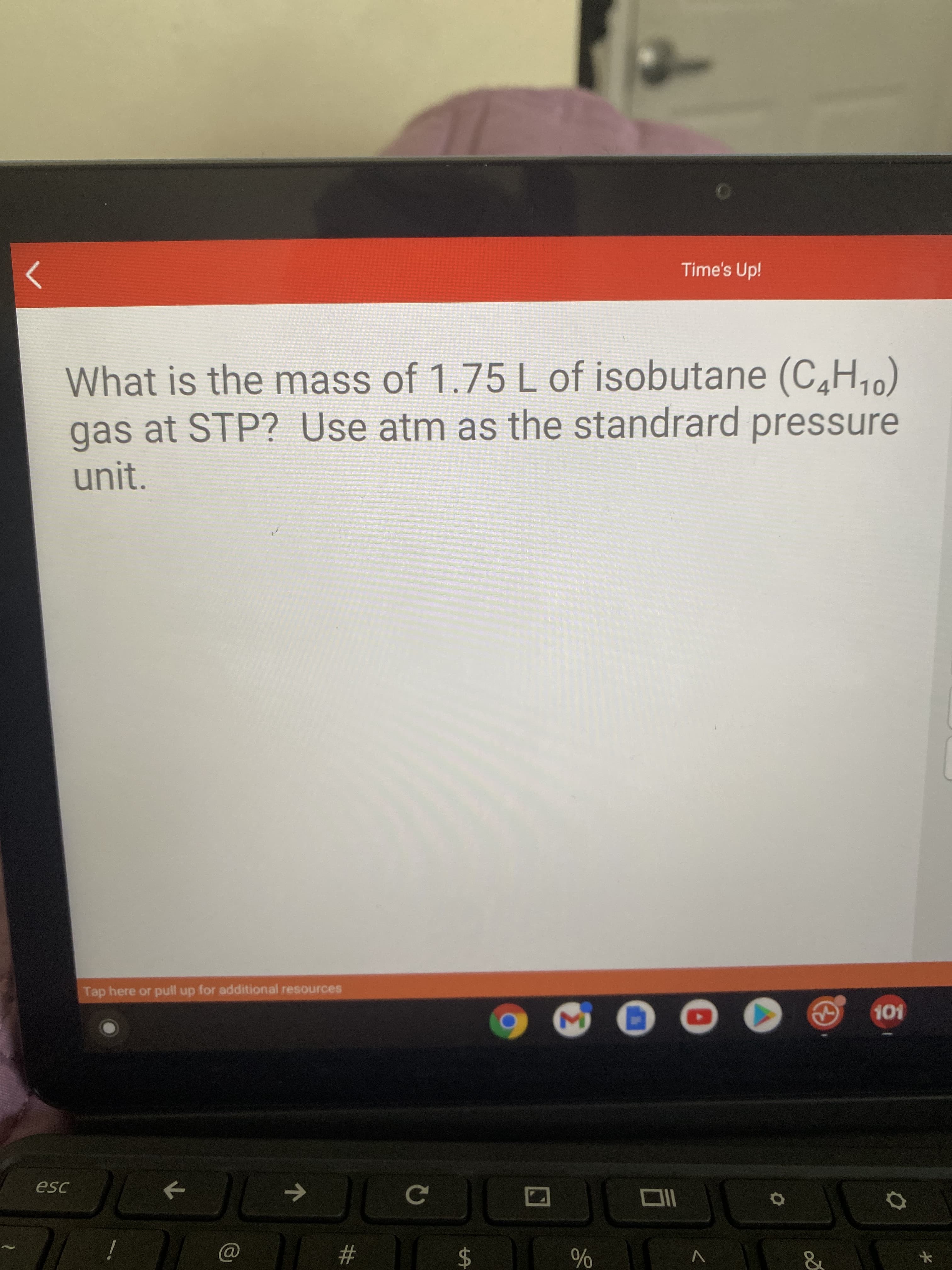 of
%24
个
Time's Up!
What is the mass of 1.75 L of isobutane (C,H,)
gas at STP? Use atm as the standrard pressure
unit.
Tap here or pull up for additional resources
