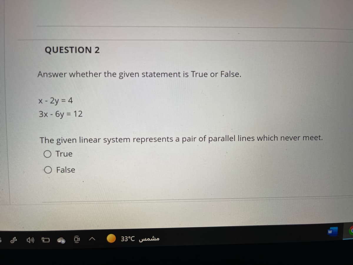 QUESTION 2
Answer whether the given statement is True or False.
x- 2y = 4
3x-бу %3D 12
The given linear system represents a pair of parallel lines which never meet.
O True
O False
مشمس 3°C 3
