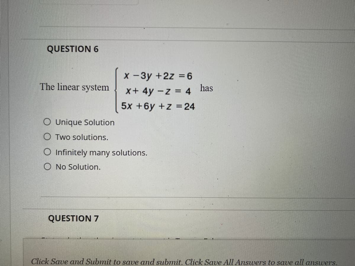 QUESTION 6
X-3y +2z =6
has
The linear system
x+4y -z = 4
5x +6y +z =24
O Unique Solution
O Two solutions.
O Infinitely many solutions.
O No Solution.
QUESTION 7
Click Save and Submit to save and submit. Click Save All Answers to save all answers.
