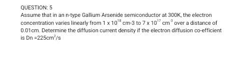 QUESTION: 5
Assume that in an n-type Gallium Arsenide semiconductor at 30OK, the electron
concentration varies linearly from 1 x 10" cm-3 to 7 x 10" cm over a distance of
0.01cm. Determine the diffusion current density if the electron diffusion co-efficient
is Dn =225cm/s
