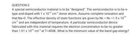 QUESTION:3
A special semiconductor material is to be "designed". The semiconductor is to be n-
type and doped with 1 x 10" cm donor atoms. Assume complete ionization and
that Na=0. The effective density of state functions are given by Nc = Nv =1.5 x 10
cm and are independent of temperature. A particular semiconductor device
fabricated with this material requires the electron concentration to be no greater
than 1.01 x 105 cm at T=400K. What is the minimum value of the band gap energy?
