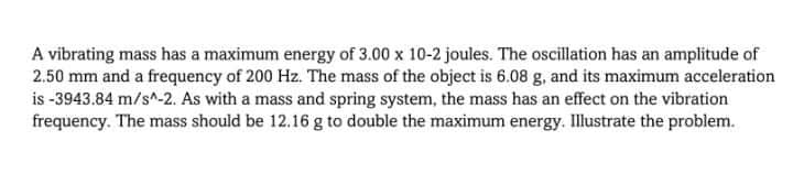 A vibrating mass has a maximum energy of 3.00 x 10-2 joules. The oscillation has an amplitude of
2.50 mm and a frequency of 200 Hz. The mass of the object is 6.08 g, and its maximum acceleration
is -3943.84 m/s^-2. As with a mass and spring system, the mass has an effect on the vibration
frequency. The mass should be 12.16 g to double the maximum energy. Illustrate the problem.
