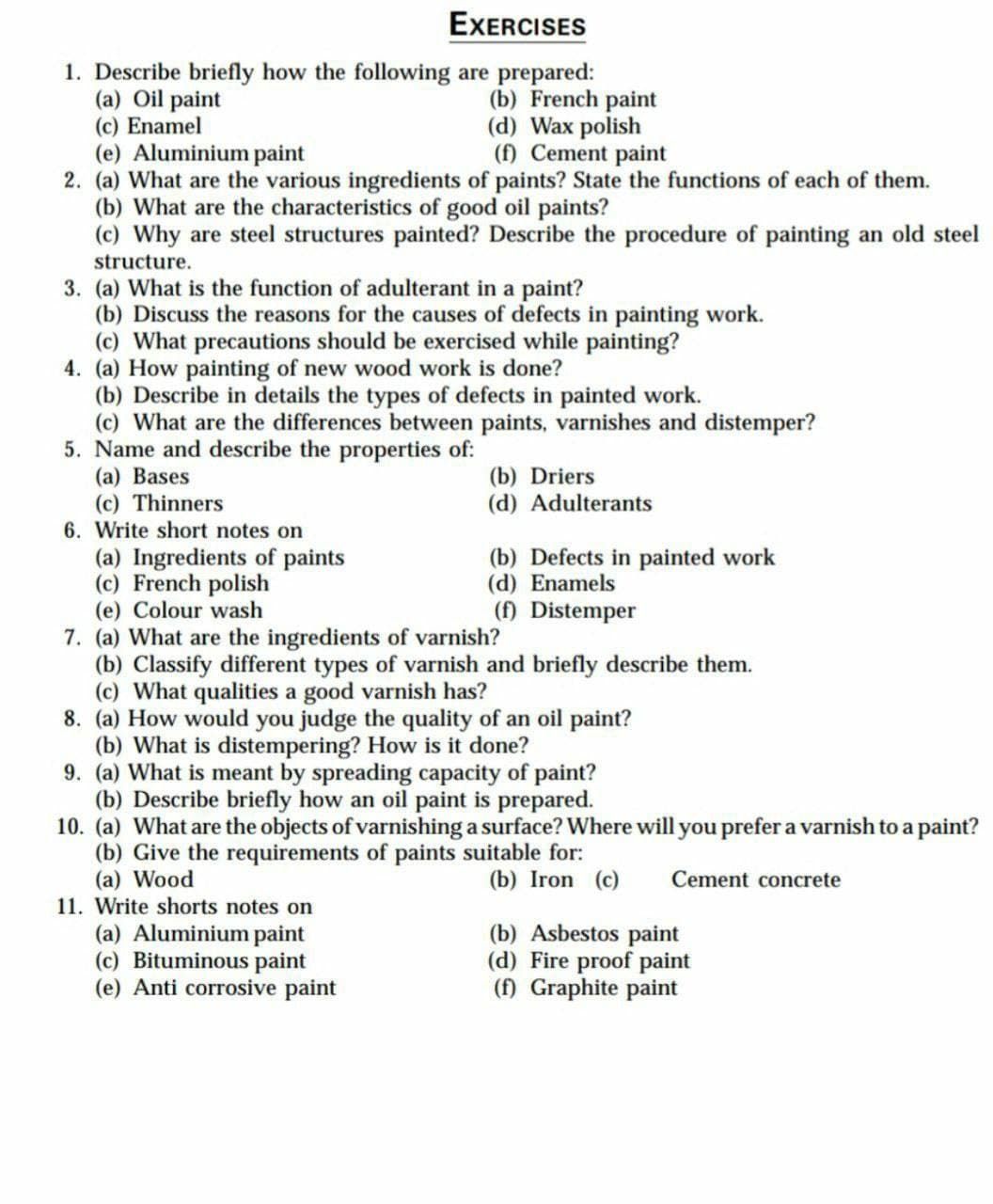 EXERCISES
1. Describe briefly how the following are prepared:
(a) Oil paint
(c) Enamel
(e) Aluminium paint
2. (a) What are the various ingredients of paints? State the functions of each of them.
(b) What are the characteristics of good oil paints?
(c) Why are steel structures painted? Describe the procedure of painting an old steel
(b) French paint
(d) Wax polish
(f) Cement paint
structure.
3. (a) What is the function of adulterant in a paint?
(b) Discuss the reasons for the causes of defects in painting work.
(c) What precautions should be exercised while painting?
4. (a) How painting of new wood work is done?
(b) Describe in details the types of defects in painted work.
(c) What are the differences between paints, varnishes and distemper?
5. Name and describe the properties of:
(a) Bases
(c) Thinners
6. Write short notes on
(b) Driers
(d) Adulterants
(a) Ingredients of paints
(c) French polish
(e) Colour wash
7. (a) What are the ingredients of varnish?
(b) Classify different types of varnish and briefly describe them.
(c) What qualities a good varnish has?
8. (a) How would you judge the quality of an oil paint?
(b) What is distempering? How is it done?
9. (a) What is meant by spreading capacity of paint?
(b) Describe briefly how an oil paint is prepared.
10. (a) What are the objects of varnishing a surface? Where will you prefer a varnish to a paint?
(b) Give the requirements of paints suitable for:
(a) Wood
11. Write shorts notes on
(a) Aluminium paint
(c) Bituminous paint
(e) Anti corrosive paint
(b) Defects in painted work
(d) Enamels
(f) Distemper
(b) Iron (c)
Cement concrete
(b) Asbestos paint
(d) Fire proof paint
(f) Graphite paint
