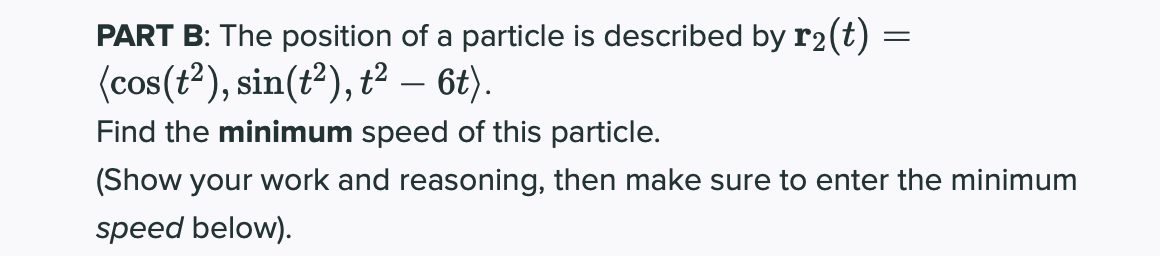 PART B: The position of a particle is described by r2(t) =
(cos(t?), sin(t²), ť² – 6t).
Find the minimum speed of this particle.
(Show your work and reasoning, then make sure to enter the minimum
speed below).
