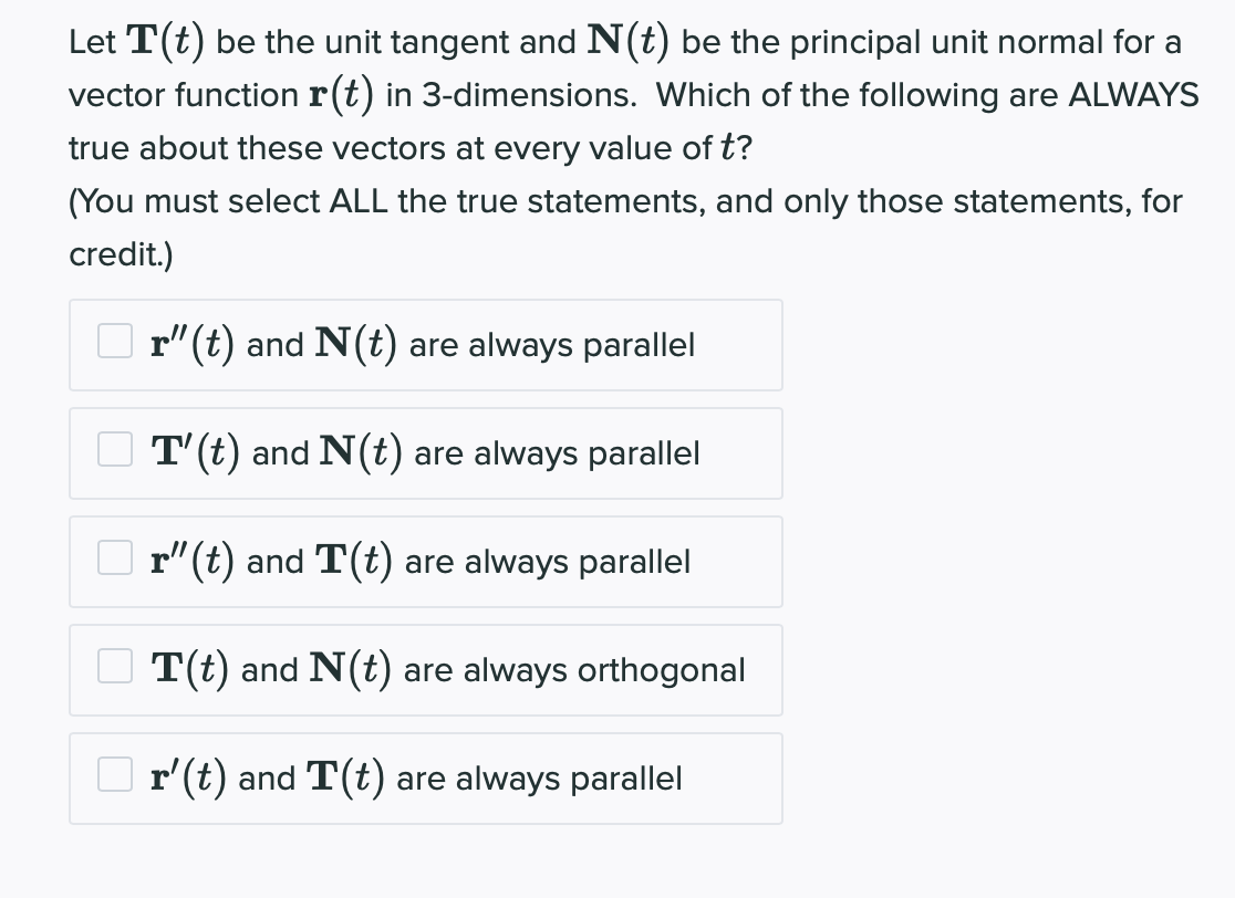 Let T(t) be the unit tangent and N(t) be the principal unit normal for a
vector function r(t) in 3-dimensions. Which of the following are ALWAYS
true about these vectors at every value of t?
(You must select ALL the true statements, and only those statements, for
credit.)
r"(t) and N(t) are always parallel
T'(t) and N(t) are always parallel
r"(t) and T(t) are always parallel
T(t) and N(t) are always orthogonal
r'(t) and T(t) are always parallel
