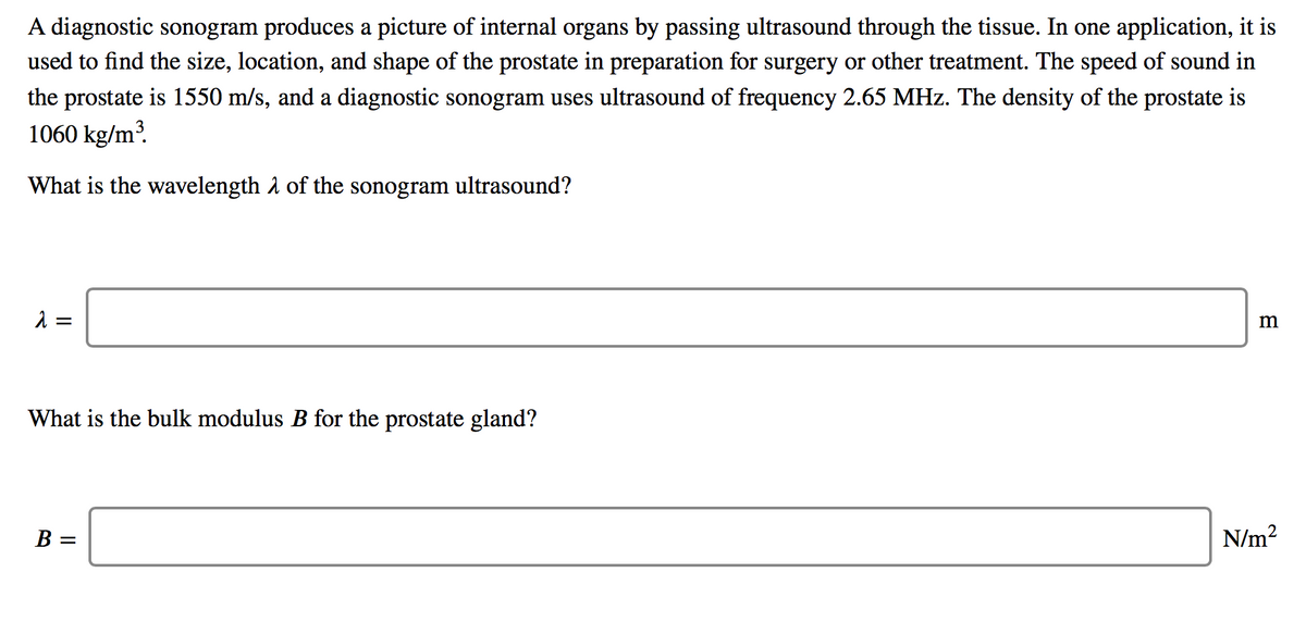 A diagnostic sonogram produces a picture of internal organs by passing ultrasound through the tissue. In one application, it is
used to find the size, location, and shape of the prostate in preparation for surgery or other treatment. The speed of sound in
the prostate is 1550 m/s, and a diagnostic sonogram uses ultrasound of frequency 2.65 MHz. The density of the prostate is
1060 kg/m?.
What is the wavelength å of the sonogram ultrasound?
m
What is the bulk modulus B for the prostate gland?
B =
N/m?
