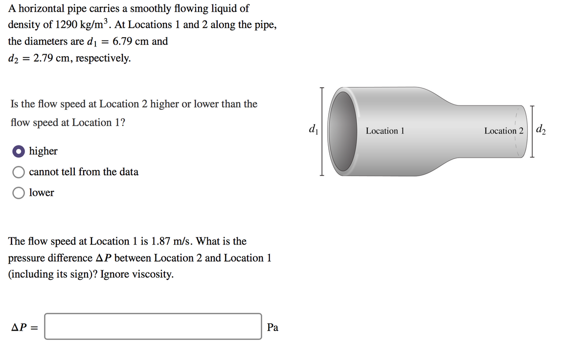 A horizontal pipe carries a smoothly flowing liquid of
density of 1290 kg/m³. At Locations 1 and 2 along the pipe,
the diameters are dj = 6.79 cm and
d2 = 2.79 cm, respectively.
Is the flow speed at Location 2 higher or lower than the
flow speed at Location 1?
d
Location 1
Location 2
d2
O higher
cannot tell from the data
lower
The flow speed at Location 1 is 1.87 m/s. What is the
pressure difference AP between Location 2 and Location 1
(including its sign)? Ignore viscosity.
AP =
Ра
