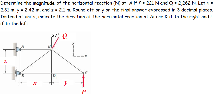 Determine the magnitude of the horizontal reaction (N) at A if P = 221 N and Q = 2,262 N. Let x =
2.31 m, y = 2.42 m, and z = 2.1 m. Round off only on the final answer expressed in 3 decimal places.
Instead of units, indicate the direction of the horizontal reaction at A: use R if to the right and L
if to the left.
27, Q
A
в
L--x
C
E
[D
- y
P
