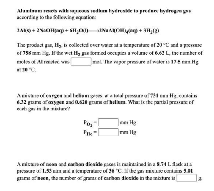 Aluminum reacts with aqueous sodium hydroxide to produce hydrogen gas
according to the following equation:
2Al(s) + 2NAOH(aq) + 6H2O(1)2NAAI(OH)4(aq) + 3H2(g)
The product gas, H2, is collected over water at a temperature of 20 °C and a pressure
of 758 mm Hg. If the wet H2 gas formed occupies a volume of 6.62 L, the number of
moles of Al reacted was
mol. The vapor pressure of water is 17.5 mm Hg
at 20 °C.
A mixture of oxygen and helium gases, at a total pressure of 731 mm Hg, contains
6.32 grams of oxygen and 0.620 grams of helium. What is the partial pressure of
each gas in the mixture?
Poz
mm Hg
PHe
mm Hg
A mixture of neon and carbon dioxide gases is maintained in a 8.74 L flask at a
pressure of 1.53 atm and a temperature of 36 °C. If the gas mixture contains 5.01
grams of neon, the number of grams of carbon dioxide in the mixture is
g.
