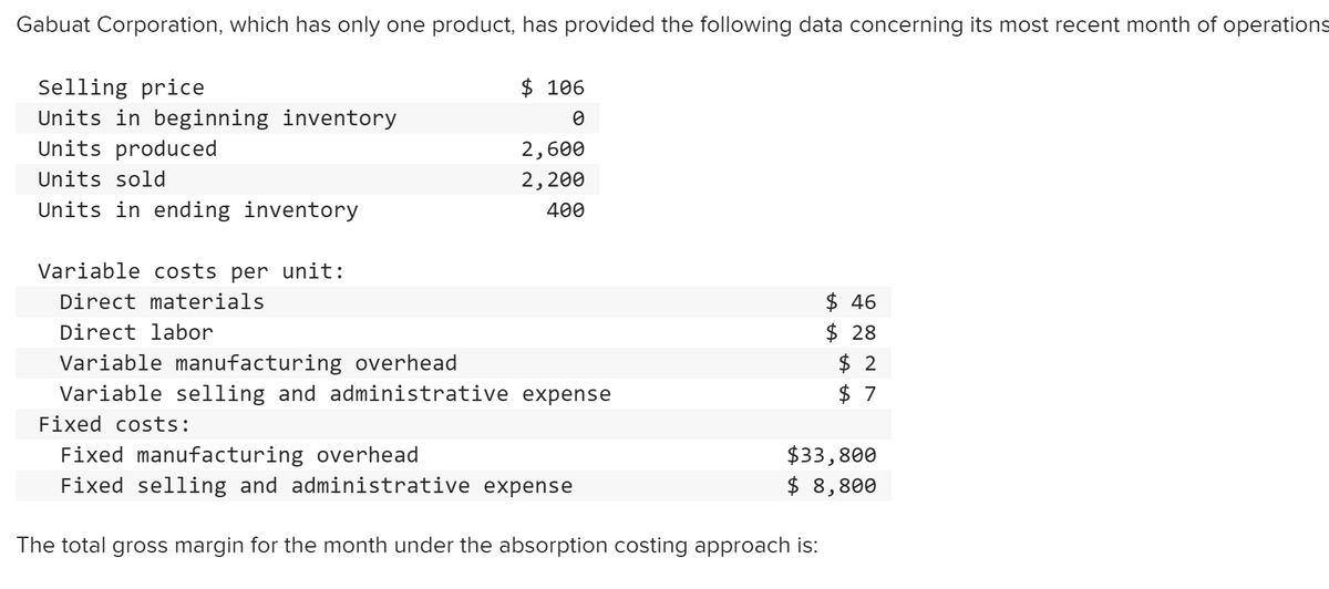 Gabuat Corporation, which has only one product, has provided the following data concerning its most recent month of operations
$ 106
Selling price
Units in beginning inventory
Units produced
2,600
Units sold
2,200
Units in ending inventory
400
Variable costs per unit:
$ 46
$ 28
$ 2
Direct materials
Direct labor
Variable manufacturing overhead
Variable selling and administrative expense
$ 7
Fixed costs:
Fixed manufacturing overhead
Fixed selling and administrative expense
$33,800
$ 8,800
The total gross margin for the month under the absorption costing approach is:
