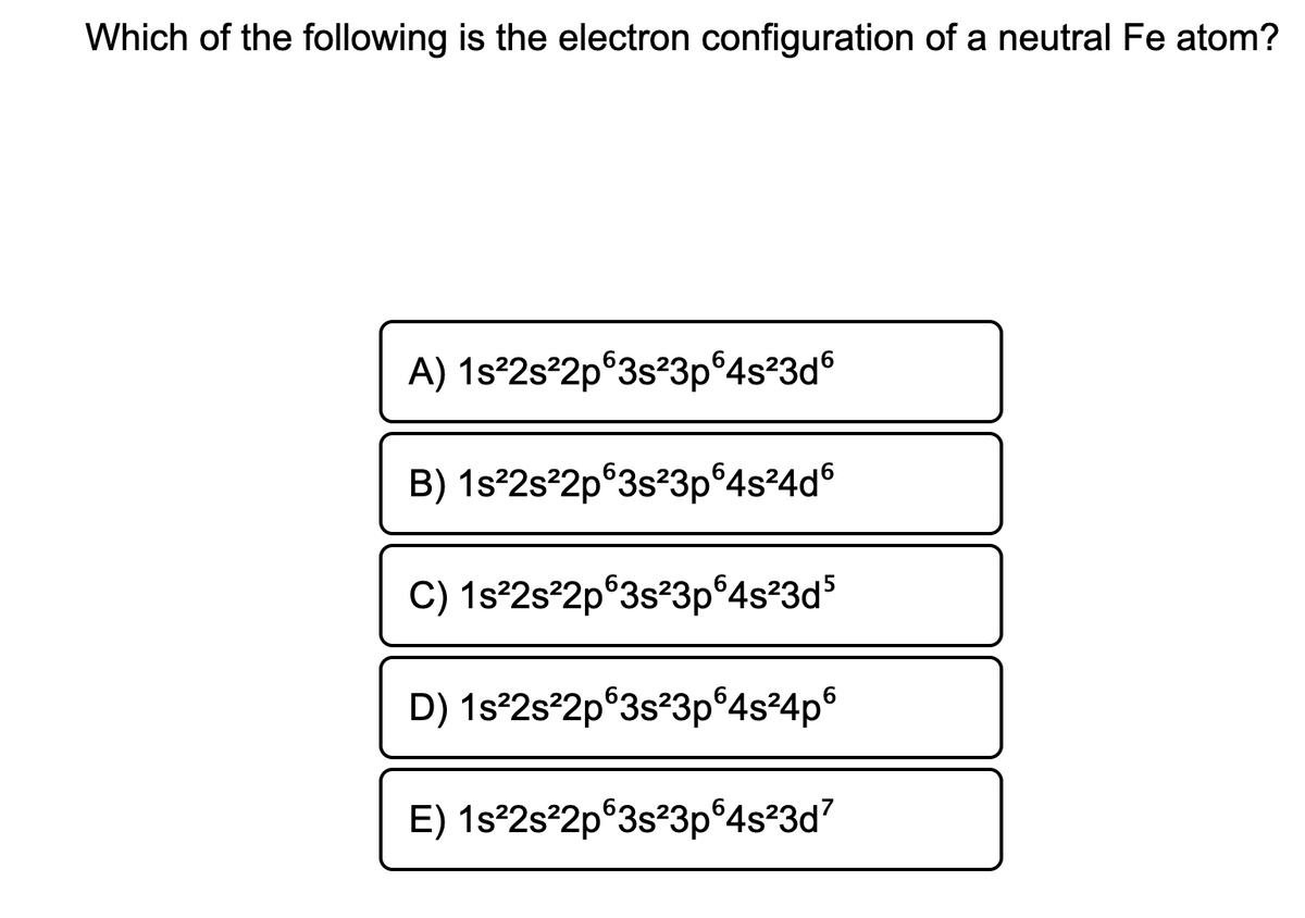 Which of the following is the electron configuration of a neutral Fe atom?
A) 1s°2s°2p°3s²3p°4s²3d6
B) 1s°2s°2p°3s?3p°4s?4d°
C) 1s°2s²2p®3s?3p°4s²3d5
D) 1s²2s²2p°3s?3p°4s²4p°
E) 1s²2s²2p°3s?3p°4s?3d7
